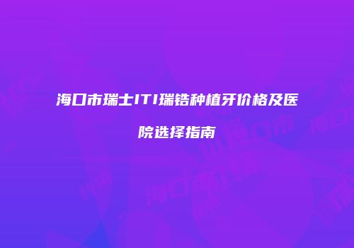 海口市瑞士ITI瑞锆种植牙价格及医院选择指南