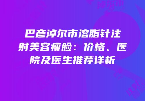 巴彦淖尔市溶脂针注射美容瘦脸：价格、医院及医生推荐详析