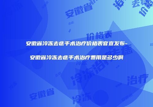 安徽省冷冻去痣手术治疗价格表官宣发布-安徽省冷冻去痣手术治疗费用是多少啊