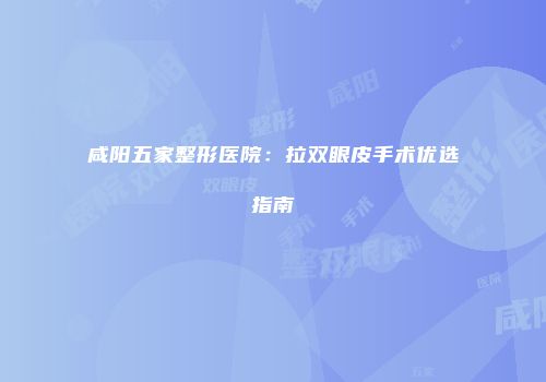 咸阳五家整形医院：拉双眼皮手术优选指南