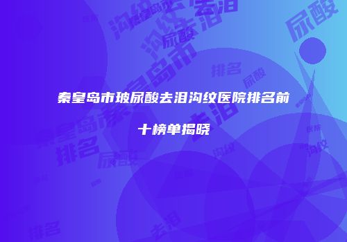 秦皇岛市玻尿酸去泪沟纹医院排名前十榜单揭晓