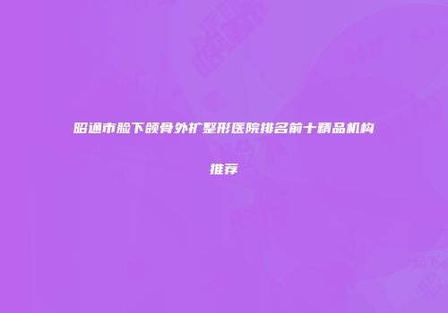 昭通市脸下颌骨外扩整形医院排名前十精品机构推荐