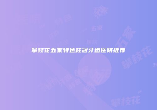 攀枝花五家特色柱冠牙齿医院推荐