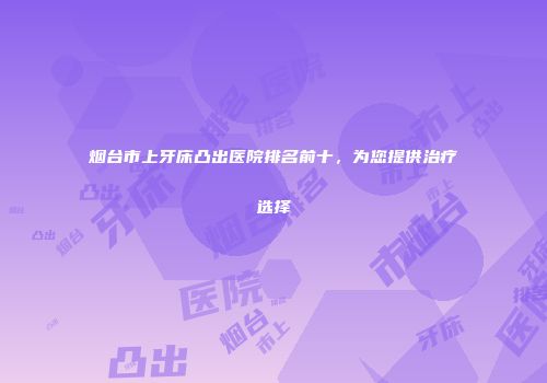 烟台市上牙床凸出医院排名前十，为您提供治疗选择