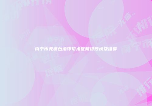 南宁市无痛包皮环切术医院排行榜及推荐