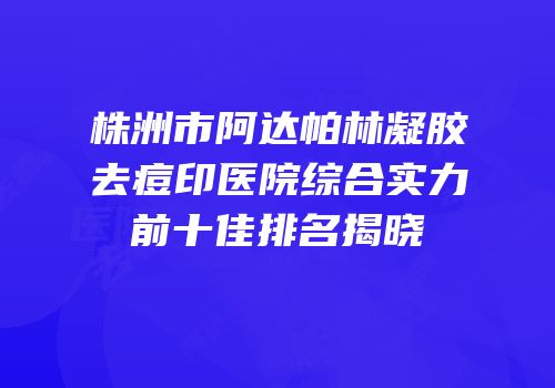 株洲市阿达帕林凝胶去痘印医院综合实力前十佳排名揭晓