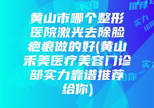 黄山市哪个整形医院激光去除脸疤痕做的好(黄山禾美医疗美容门诊部实力靠谱推荐给你)