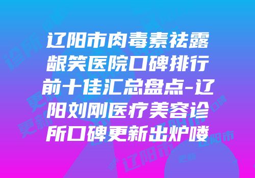 辽阳市肉毒素祛露龈笑医院口碑排行前十佳汇总盘点-辽阳刘刚医疗美容诊所口碑更新出炉喽