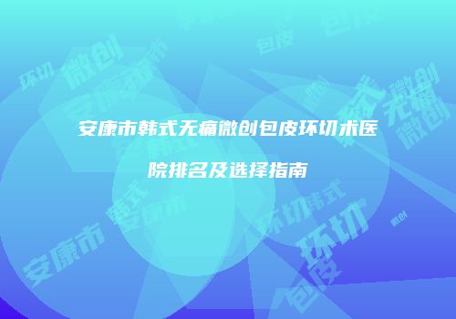 安康市韩式无痛微创包皮环切术医院排名及选择指南
