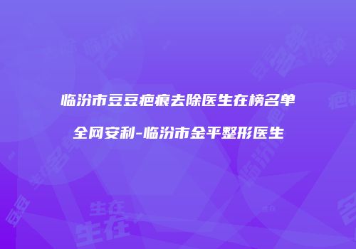 临汾市豆豆疤痕去除医生在榜名单全网安利-临汾市金平整形医生