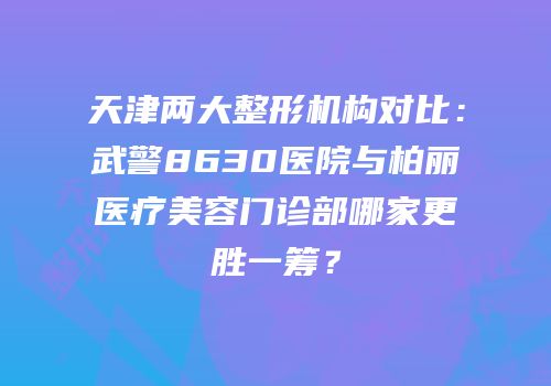 天津两大整形机构对比：武警8630医院与柏丽医疗美容门诊部哪家更胜一筹？