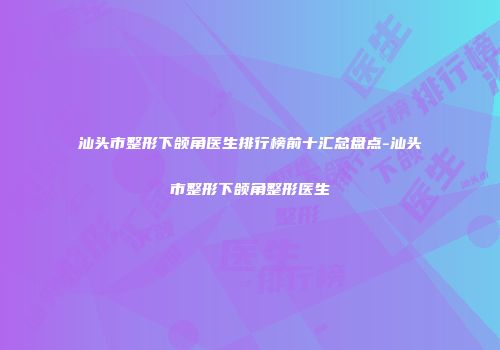 汕头市整形下颌角医生排行榜前十汇总盘点-汕头市整形下颌角整形医生