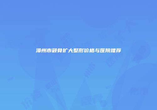 漳州市颧骨扩大整形价格与医院推荐