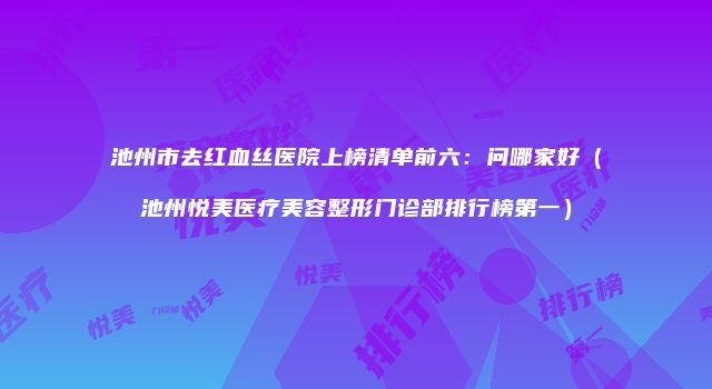 池州市去红血丝医院上榜清单前六：问哪家好（池州悦美医疗美容整形门诊部排行榜第一）