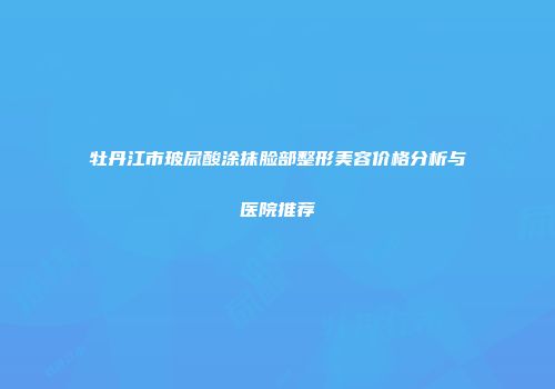 牡丹江市玻尿酸涂抹脸部整形美容价格分析与医院推荐