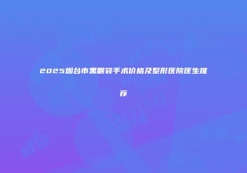 2025烟台市黑眼袋手术价格及整形医院医生推荐
