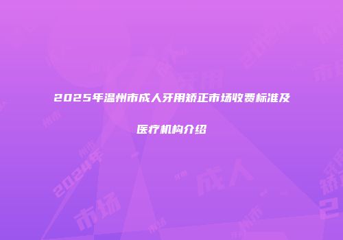 2025年温州市成人牙用矫正市场收费标准及医疗机构介绍