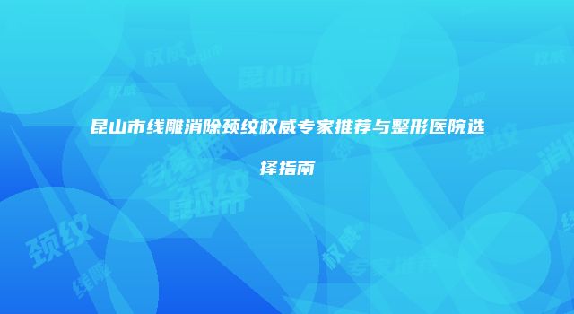 昆山市线雕消除颈纹权威专家推荐与整形医院选择指南