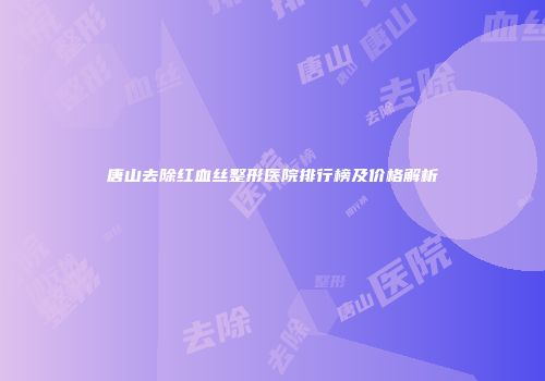 唐山去除红血丝整形医院排行榜及价格解析