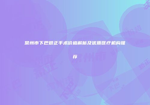常州市下巴矫正手术价格解析及优质医疗机构推荐