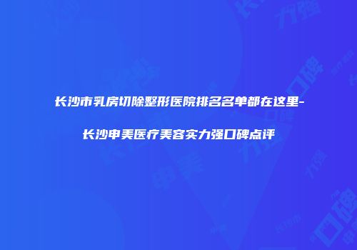 长沙市乳房切除整形医院排名名单都在这里-长沙申美医疗美容实力强口碑点评