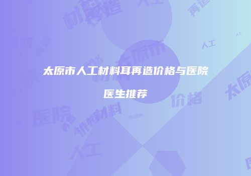 太原市人工材料耳再造价格与医院医生推荐