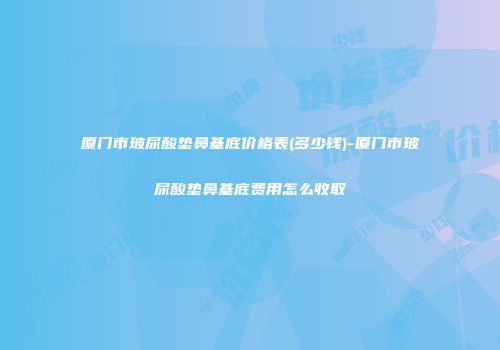厦门市玻尿酸垫鼻基底价格表(多少钱)-厦门市玻尿酸垫鼻基底费用怎么收取