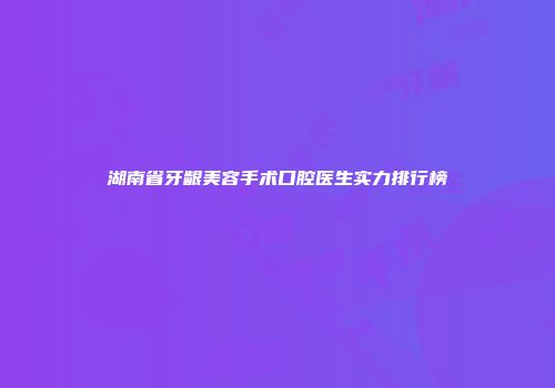 湖南省牙龈美容手术口腔医生实力排行榜