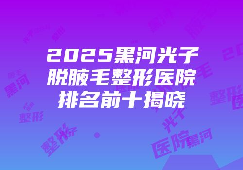 2025黑河光子脱腋毛整形医院排名前十揭晓