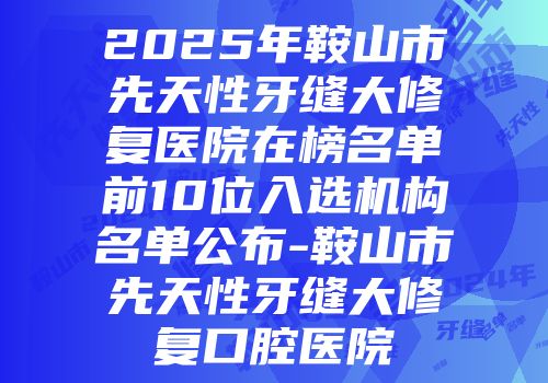 2025年鞍山市先天性牙缝大修复医院在榜名单前10位入选机构名单公布-鞍山市先天性牙缝大修复口腔医院
