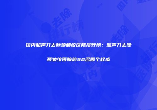 国内超声刀去除颈皱纹医院排行榜：超声刀去除颈皱纹医院前50名哪个权威