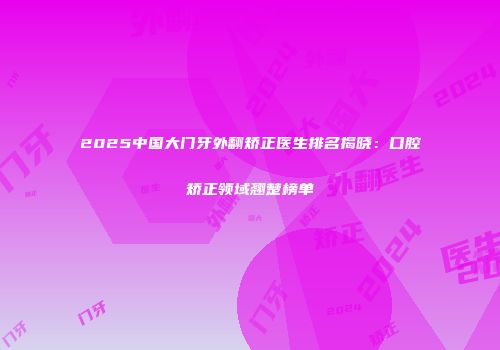 2025中国大门牙外翻矫正医生排名揭晓：口腔矫正领域翘楚榜单