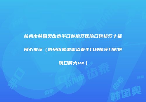 杭州市韩国奥齿泰半口种植牙医院口碑排行十强良心推荐（杭州市韩国奥齿泰半口种植牙口腔医院口碑大PK）