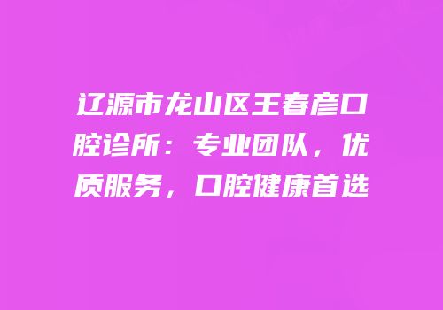 辽源市龙山区王春彦口腔诊所：专业团队，优质服务，口腔健康首选