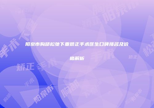 阳泉市胸部松弛下垂矫正手术医生口碑排名及价格解析