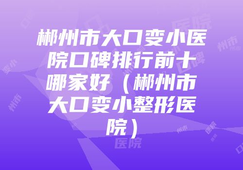 郴州市大口变小医院口碑排行前十哪家好（郴州市大口变小整形医院）
