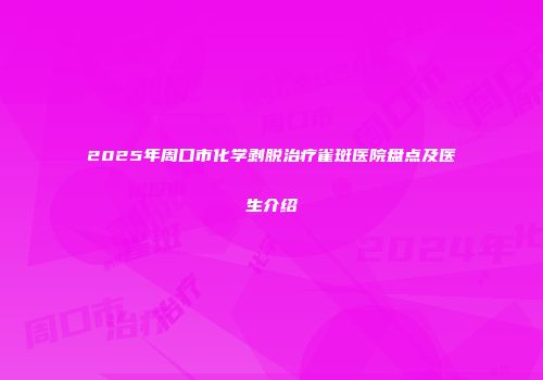 2025年周口市化学剥脱治疗雀斑医院盘点及医生介绍