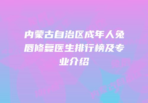 内蒙古自治区成年人兔唇修复医生排行榜及专业介绍