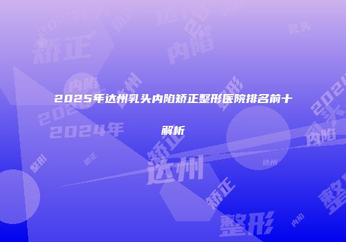 2025年达州乳头内陷矫正整形医院排名前十解析