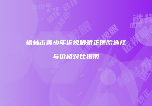 榆林市青少年近视眼矫正医院选择与价格对比指南