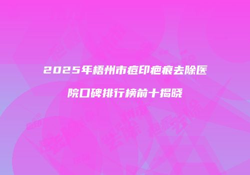 2025年梧州市痘印疤痕去除医院口碑排行榜前十揭晓