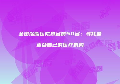 全国溶脂医院排名前50名：寻找最适合自己的医疗机构