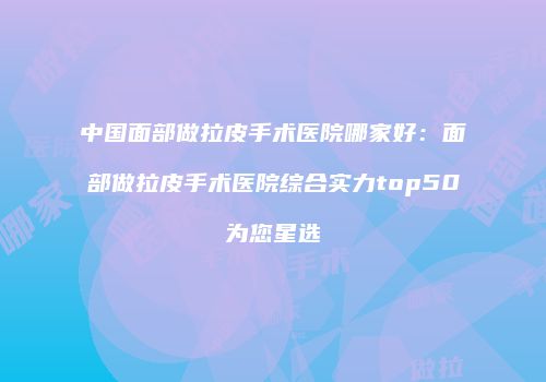 中国面部做拉皮手术医院哪家好：面部做拉皮手术医院综合实力top50为您星选
