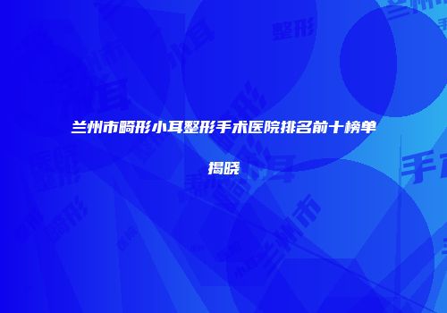 兰州市畸形小耳整形手术医院排名前十榜单揭晓