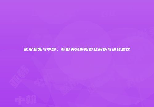 武汉亚韩与中翰：整形美容医院对比解析与选择建议