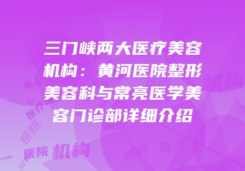 三门峡两大医疗美容机构：黄河医院整形美容科与常亮医学美容门诊部详细介绍