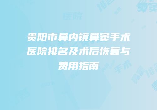 贵阳市鼻内镜鼻窦手术医院排名及术后恢复与费用指南