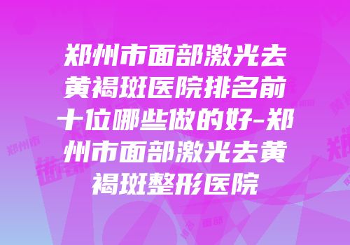 郑州市面部激光去黄褐斑医院排名前十位哪些做的好-郑州市面部激光去黄褐斑整形医院