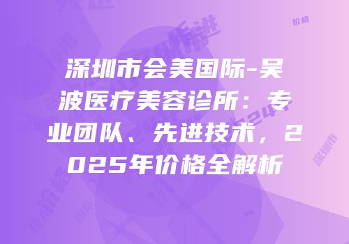 深圳市会美国际-吴波医疗美容诊所：专业团队、先进技术，2025年价格全解析