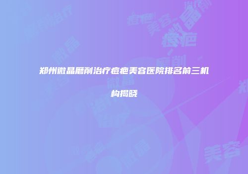 郑州微晶磨削治疗痘疤美容医院排名前三机构揭晓